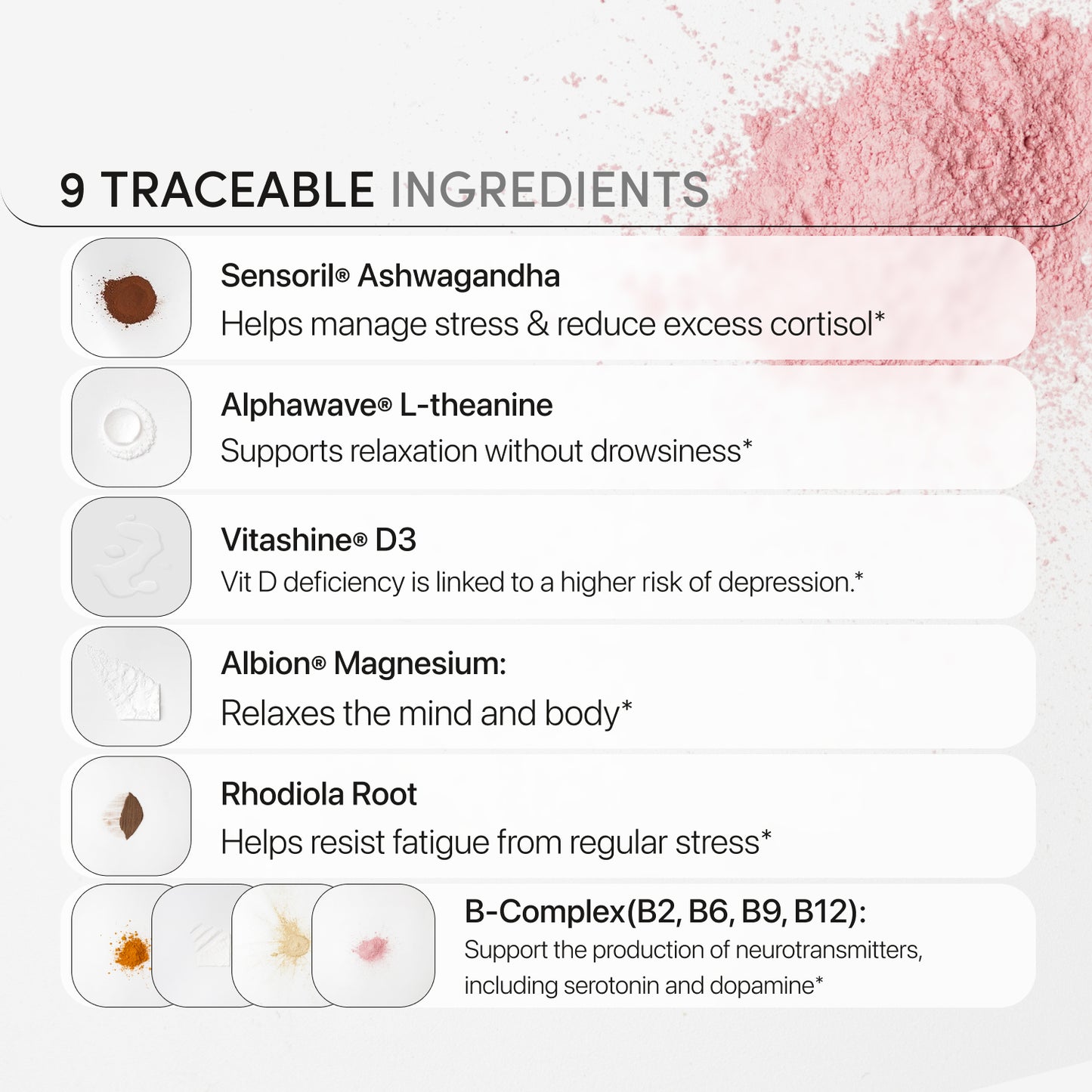 Traceable ingredients from around the globe ensure peace of mind and consistent quality, including magnesium malate, sensoril ashwagandha, L-theanine, B complex, folate, and vegan Vitashine vitamin D3.